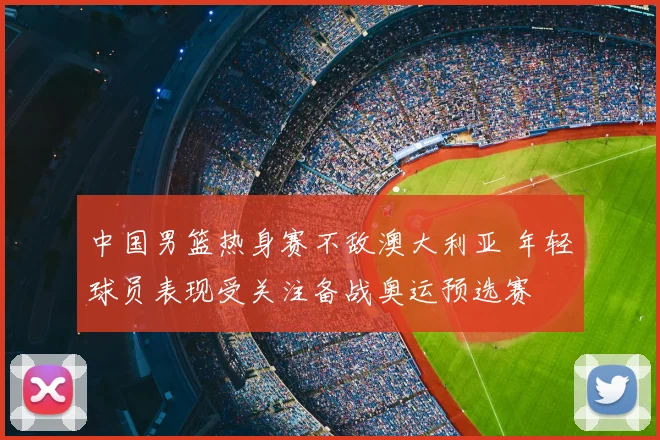 中国男篮热身赛不敌澳大利亚 年轻球员表现受关注备战奥运预选赛