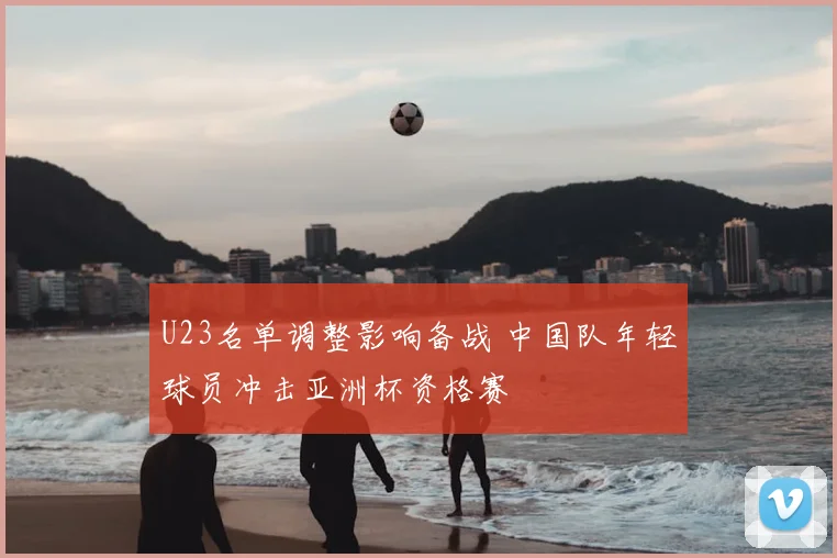 U23名单调整影响备战 中国队年轻球员冲击亚洲杯资格赛