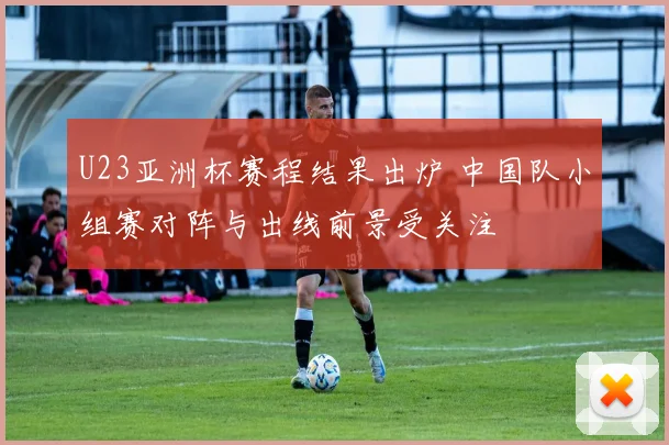 U23亚洲杯赛程结果出炉 中国队小组赛对阵与出线前景受关注