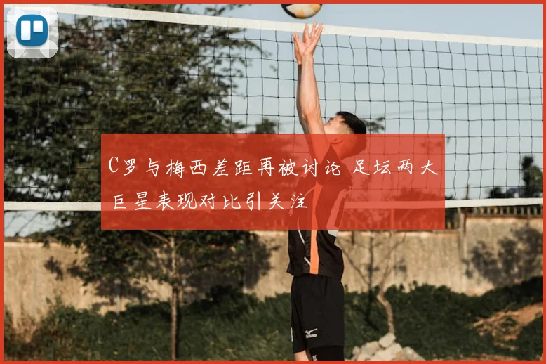 C罗与梅西差距再被讨论 足坛两大巨星表现对比引关注