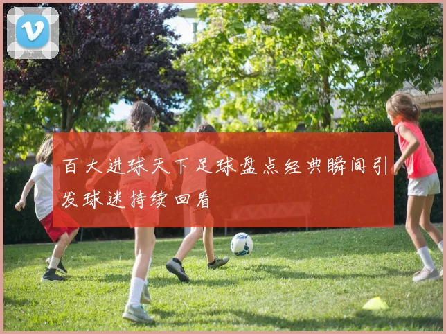 百大进球天下足球盘点经典瞬间引发球迷持续回看