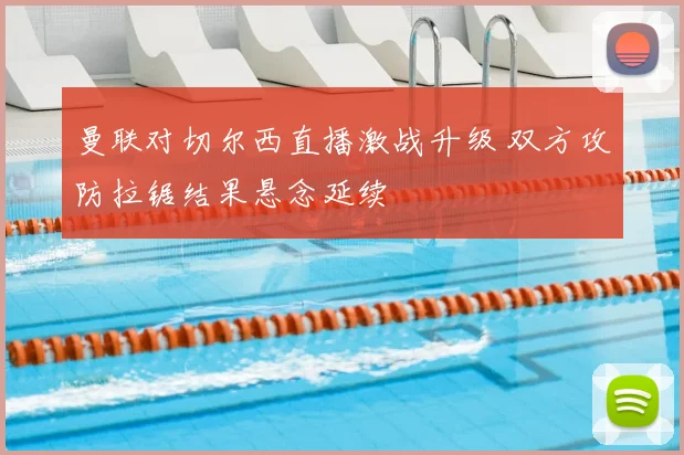 曼联对切尔西直播激战升级 双方攻防拉锯结果悬念延续