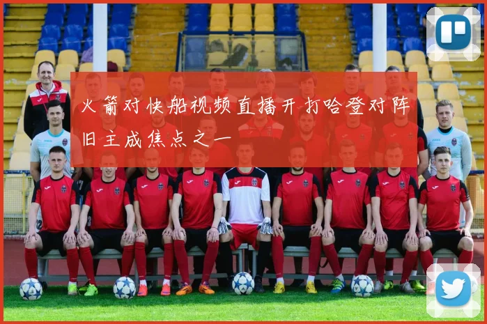 火箭对快船视频直播开打哈登对阵旧主成焦点之一