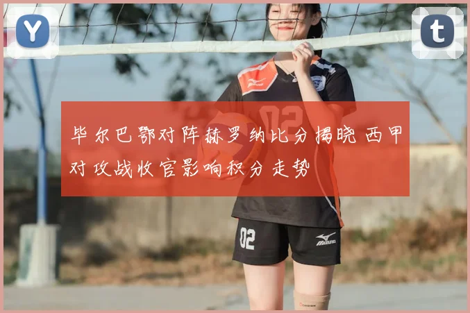 毕尔巴鄂对阵赫罗纳比分揭晓 西甲对攻战收官影响积分走势