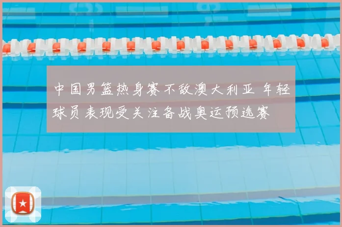 中国男篮热身赛不敌澳大利亚 年轻球员表现受关注备战奥运预选赛