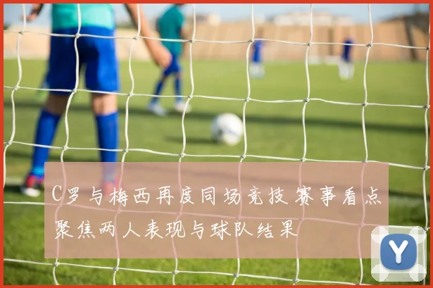 C罗与梅西再度同场竞技 赛事看点聚焦两人表现与球队结果
