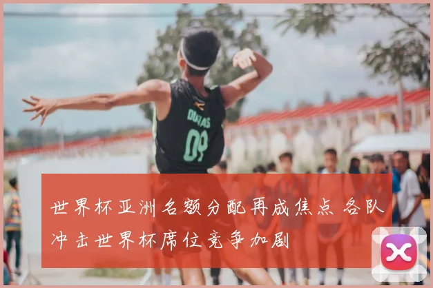 世界杯亚洲名额分配再成焦点 各队冲击世界杯席位竞争加剧