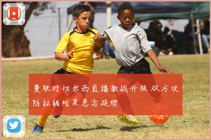曼联对切尔西直播激战升级 双方攻防拉锯结果悬念延续
