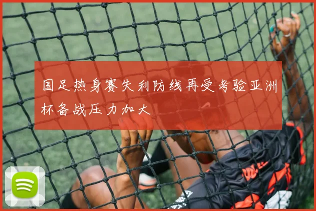 国足热身赛失利防线再受考验亚洲杯备战压力加大