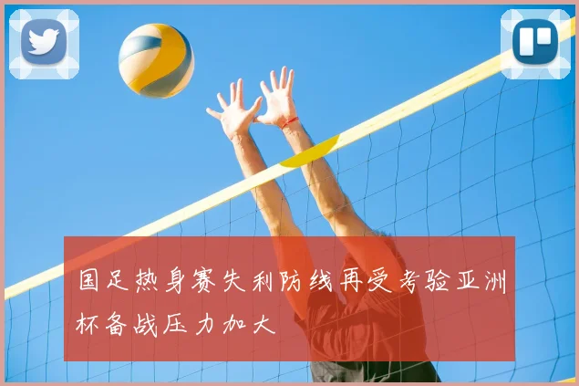 国足热身赛失利防线再受考验亚洲杯备战压力加大