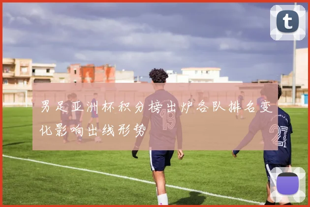 男足亚洲杯积分榜出炉各队排名变化影响出线形势