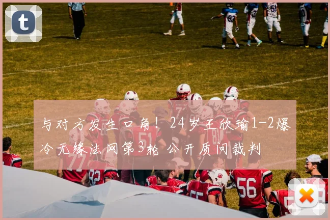 与对方发生口角！24岁王欣瑜1-2爆冷无缘法网第3轮 公开质问裁判