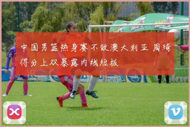 中国男篮热身赛不敌澳大利亚 周琦得分上双暴露内线短板