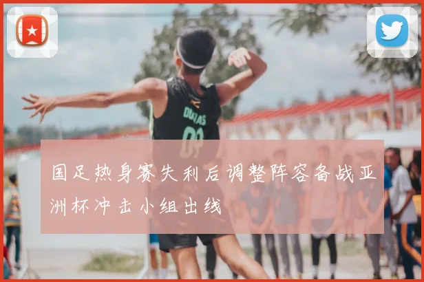 国足热身赛失利后调整阵容备战亚洲杯冲击小组出线