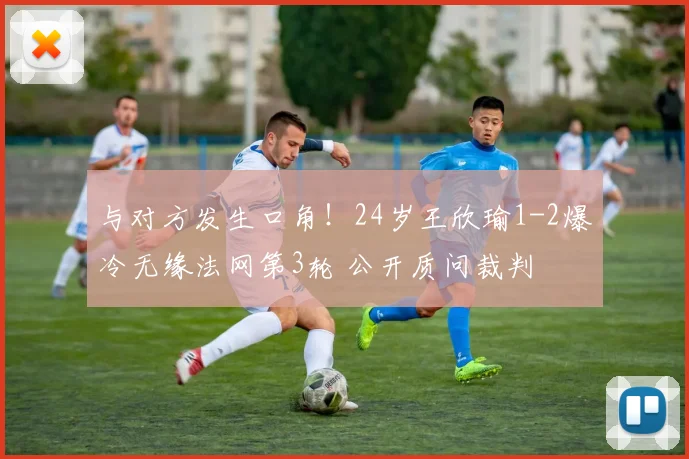 与对方发生口角！24岁王欣瑜1-2爆冷无缘法网第3轮 公开质问裁判