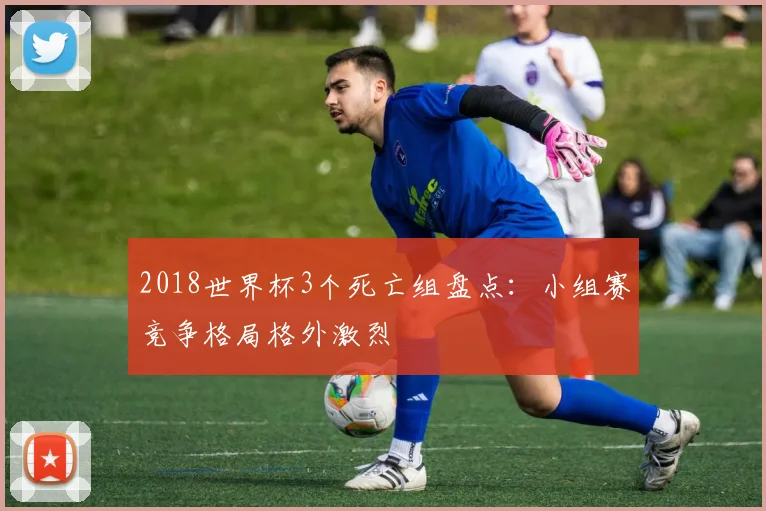 2018世界杯3个死亡组盘点:小组赛竞争格局格外激烈