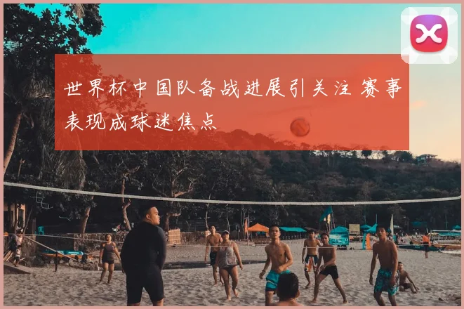世界杯中国队备战进展引关注 赛事表现成球迷焦点