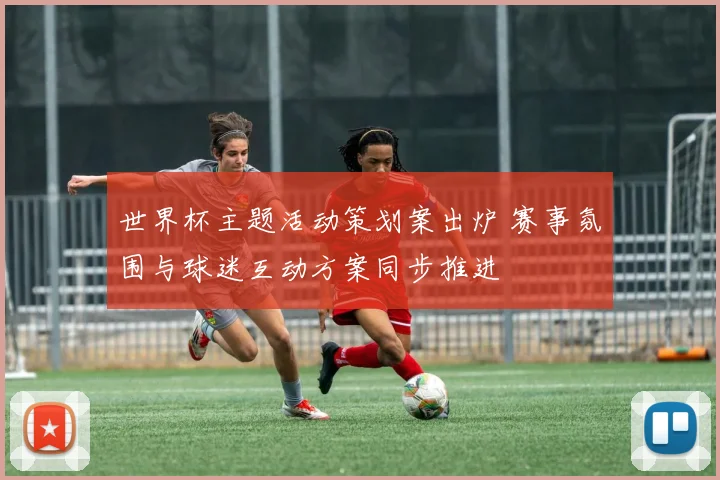 世界杯主题活动策划案出炉 赛事氛围与球迷互动方案同步推进