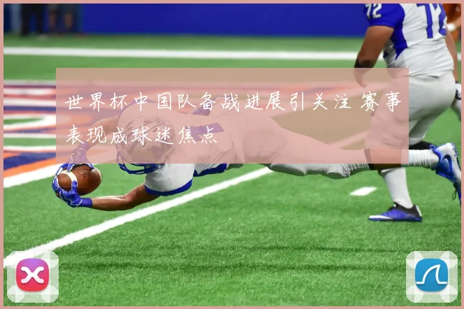 世界杯中国队备战进展引关注 赛事表现成球迷焦点
