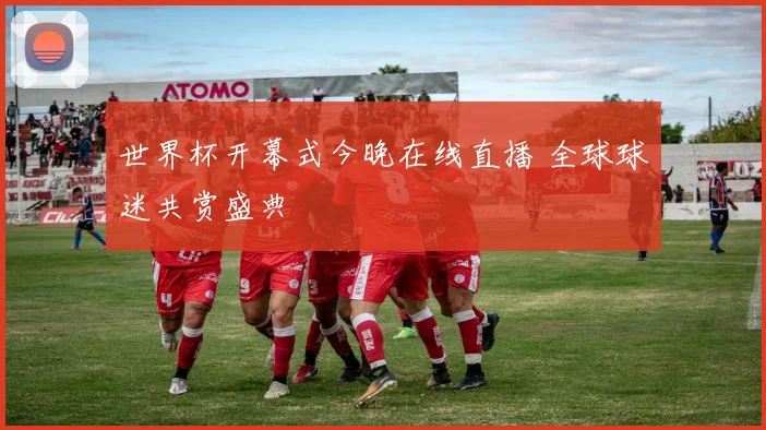 世界杯开幕式今晚在线直播 全球球迷共赏盛典